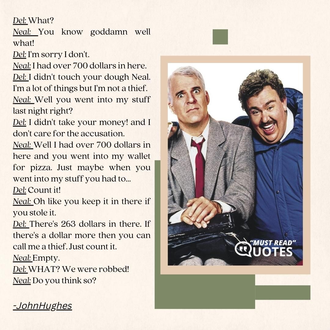 Del: What? Neal: You know goddamn well what! Del: I'm sorry I don't. Neal: I had over 700 dollars in here. Del: I didn't touch your dough Neal. I'm a lot of things but I'm not a thief. Neal: Well you went into my stuff last night right? Del: I didn't take your money! and I don't care for the accusation. Neal: Well I had over 700 dollars in here and you went into my wallet for pizza. Just maybe when you went into my stuff you had to... Del: Count it! Neal: Oh like you keep it in there if you stole it. Del: There's 263 dollars in there. If there's a dollar more then you can call me a thief. Just count it. Neal: Empty. Del: WHAT? We were robbed! Neal: Do you think so?