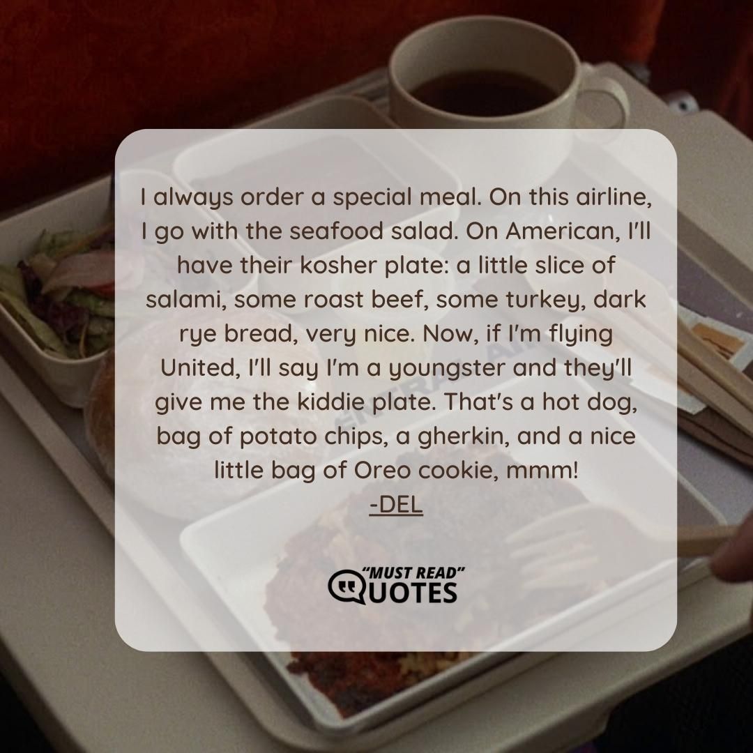 I always order a special meal. On this airline, I go with the seafood salad. On American, I'll have their kosher plate: a little slice of salami, some roast beef, some turkey, dark rye bread, very nice. Now, if I'm flying United, I'll say I'm a youngster and they'll give me the kiddie plate. That's a hot dog, bag of potato chips, a gherkin, and a nice little bag of Oreo cookie, mmm!