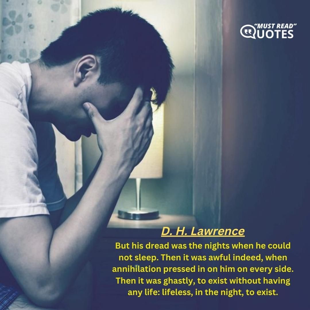 But his dread was the nights when he could not sleep. Then it was awful indeed, when annihilation pressed in on him on every side. Then it was ghastly, to exist without having any life: lifeless, in the night, to exist.
