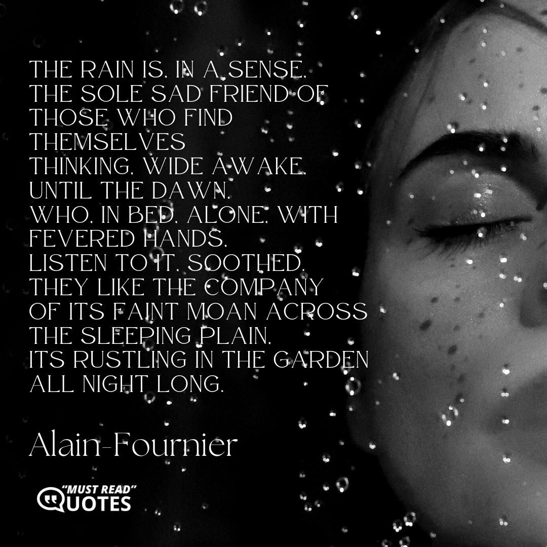 The rain is, in a sense, The sole sad friend of those who find themselves Thinking, wide awake, until the dawn, Who, in bed, alone, with fevered hands, Listen to it, soothed. They like the company Of its faint moan across the sleeping plain, Its rustling in the garden all night long.
