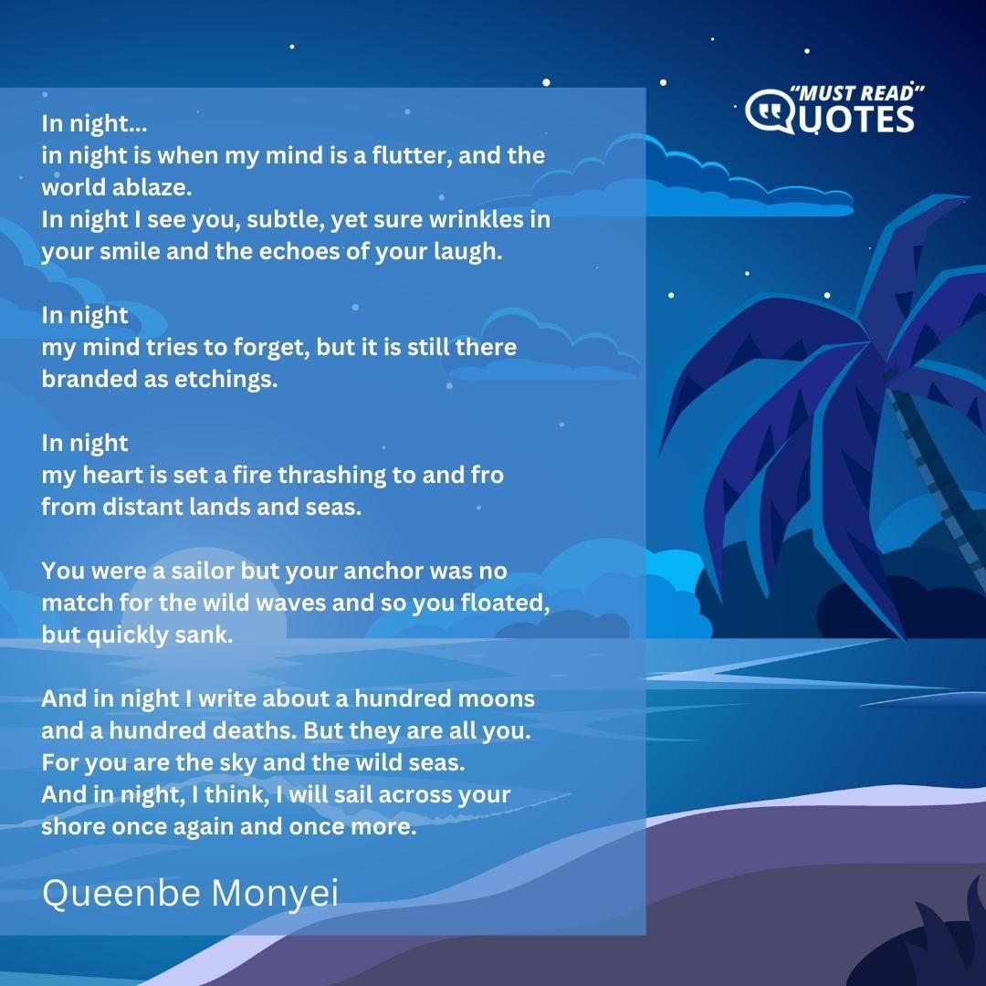 In night... in night is when my mind is a flutter, and the world ablaze. In night I see you, subtle, yet sure wrinkles in your smile and the echoes of your laugh. In night my mind tries to forget, but it is still there branded as etchings. In night my heart is set a fire thrashing to and fro from distant lands and seas. You were a sailor but your anchor was no match for the wild waves and so you floated, but quickly sank. And in night I write about a hundred moons and a hundred deaths. But they are all you. For you are the sky and the wild seas. And in night, I think, I will sail across your shore once again and once more.