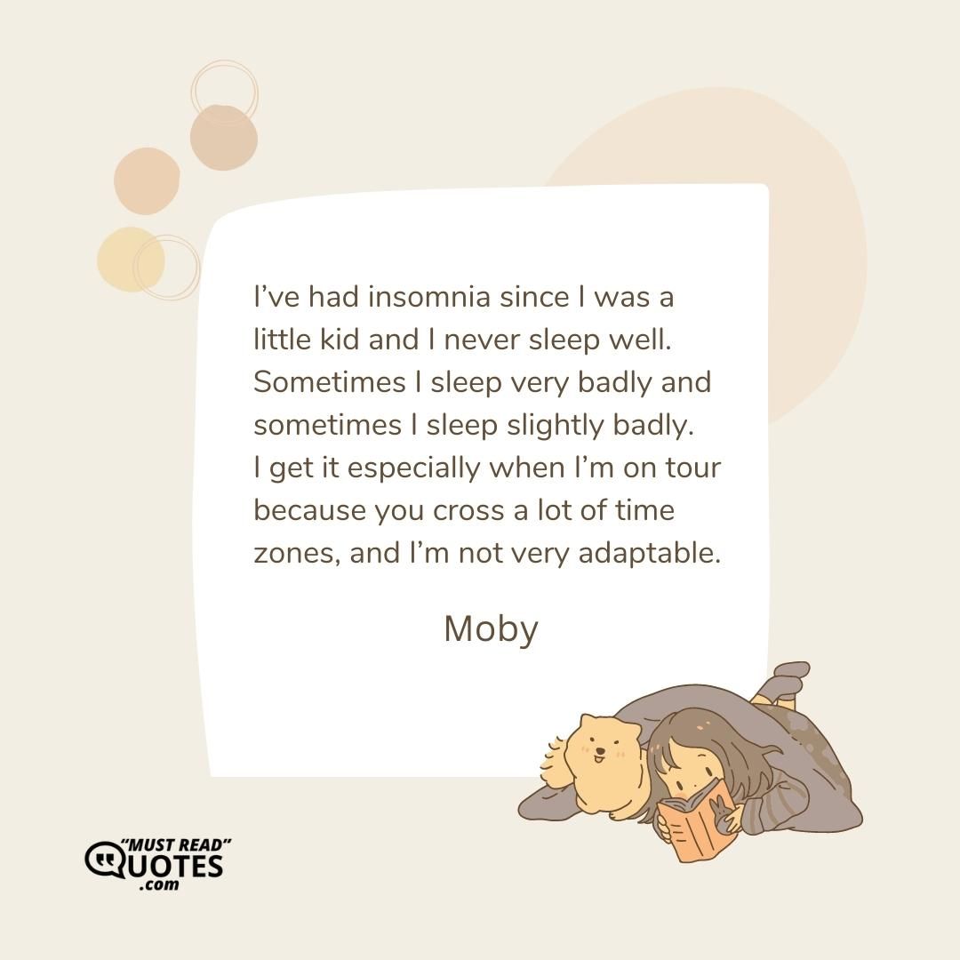 I’ve had insomnia since I was a little kid and I never sleep well. Sometimes I sleep very badly and sometimes I sleep slightly badly. I get it especially when I’m on tour because you cross a lot of time zones, and I’m not very adaptable.