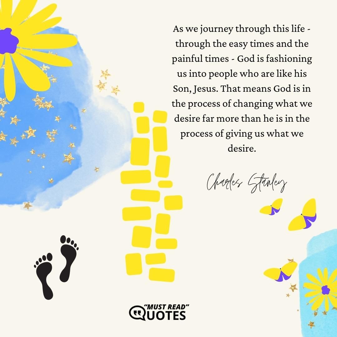 As we journey through this life - through the easy times and the painful times - God is fashioning us into people who are like his Son, Jesus. That means God is in the process of changing what we desire far more than he is in the process of giving us what we desire.