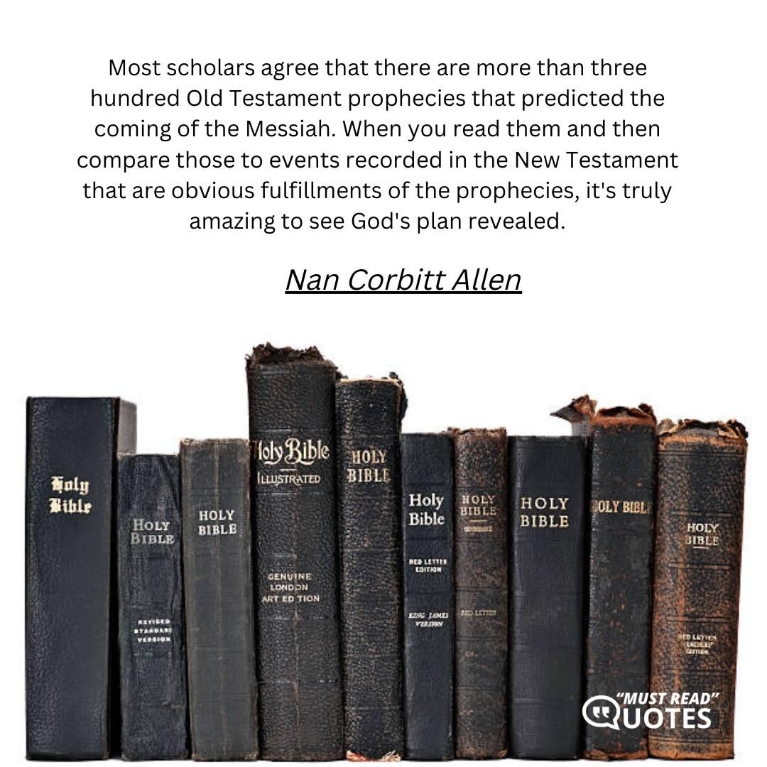 Most scholars agree that there are more than three hundred Old Testament prophecies that predicted the coming of the Messiah. When you read them and then compare those to events recorded in the New Testament that are obvious fulfillments of the prophecies, it's truly amazing to see God's plan revealed.