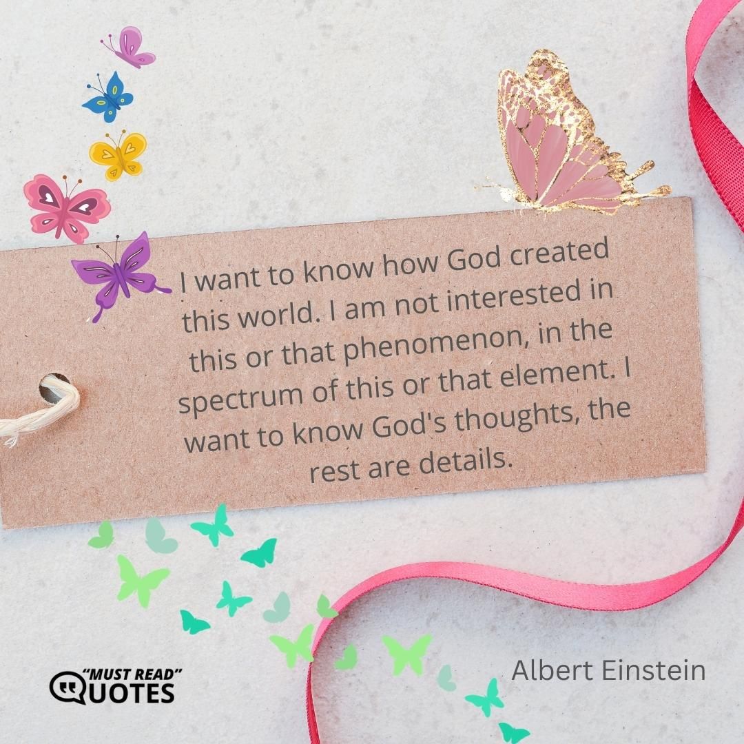 I want to know how God created this world. I am not interested in this or that phenomenon, in the spectrum of this or that element. I want to know God's thoughts, the rest are details.