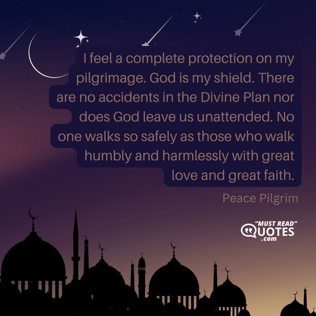 I feel a complete protection on my pilgrimage. God is my shield. There are no accidents in the Divine Plan nor does God leave us unattended. No one walks so safely as those who walk humbly and harmlessly with great love and great faith.