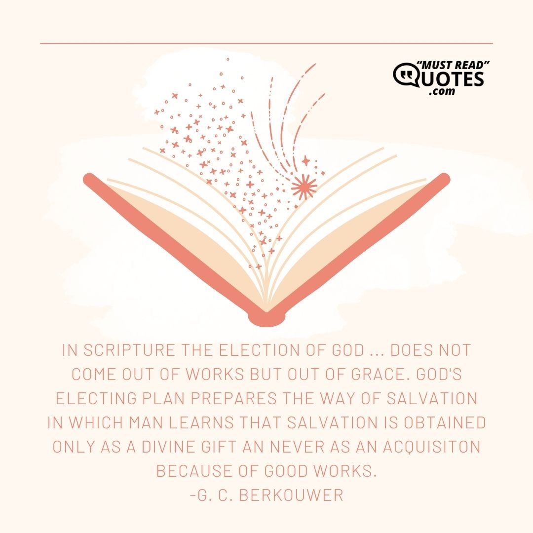 In Scripture the election of God ... does not come out of works but out of grace. God's electing plan prepares the way of salvation in which man learns that salvation is obtained only as a divine gift an never as an acquisiton because of good works.