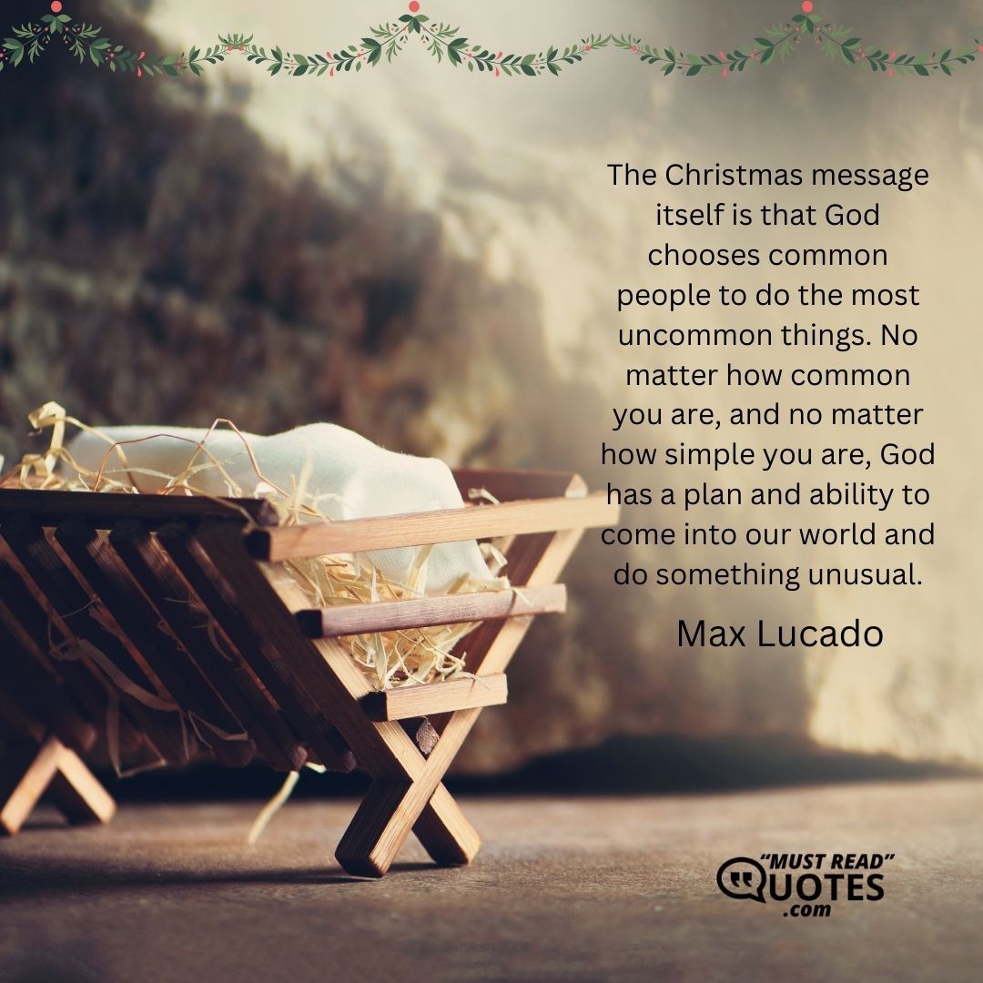 The Christmas message itself is that God chooses common people to do the most uncommon things. No matter how common you are, and no matter how simple you are, God has a plan and ability to come into our world and do something unusual.
