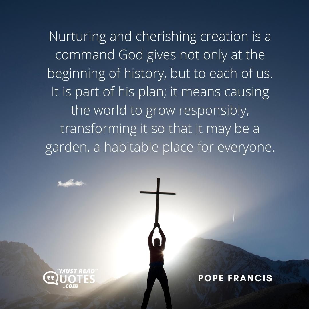 Nurturing and cherishing creation is a command God gives not only at the beginning of history, but to each of us. It is part of his plan; it means causing the world to grow responsibly, transforming it so that it may be a garden, a habitable place for everyone.