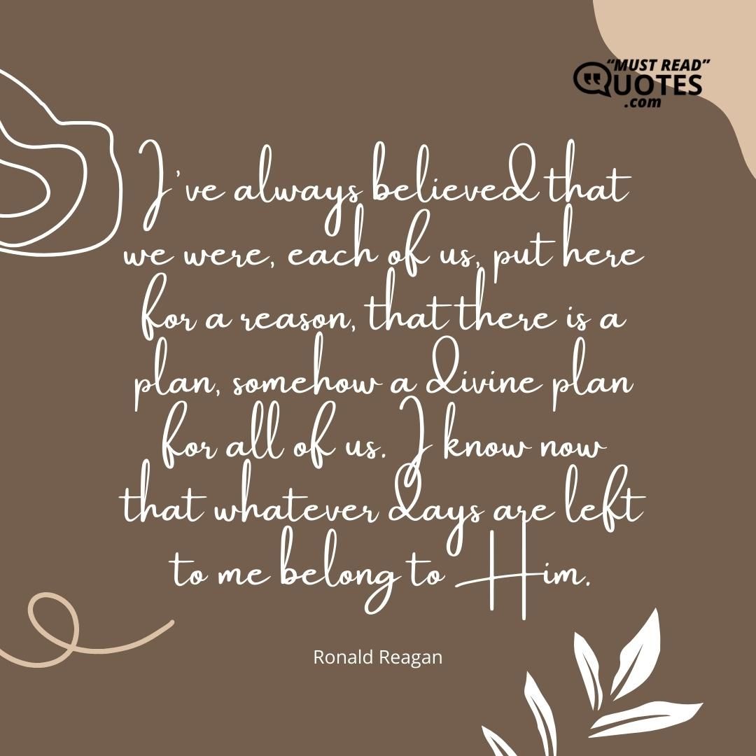 I've always believed that we were, each of us, put here for a reason, that there is a plan, somehow a divine plan for all of us. I know now that whatever days are left to me belong to Him.