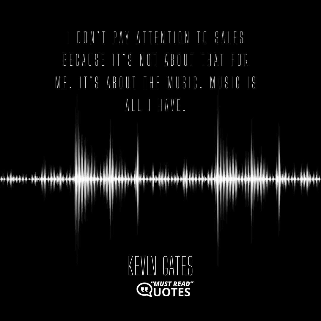 I don’t pay attention to sales because it’s not about that for me. It’s about the music. Music is all I have.