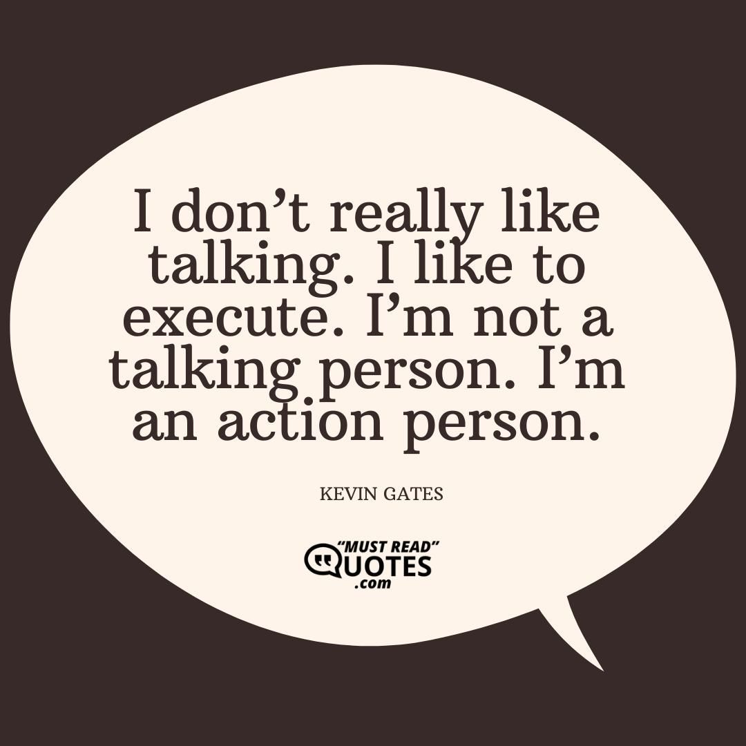 I don’t really like talking. I like to execute. I’m not a talking person. I’m an action person.
