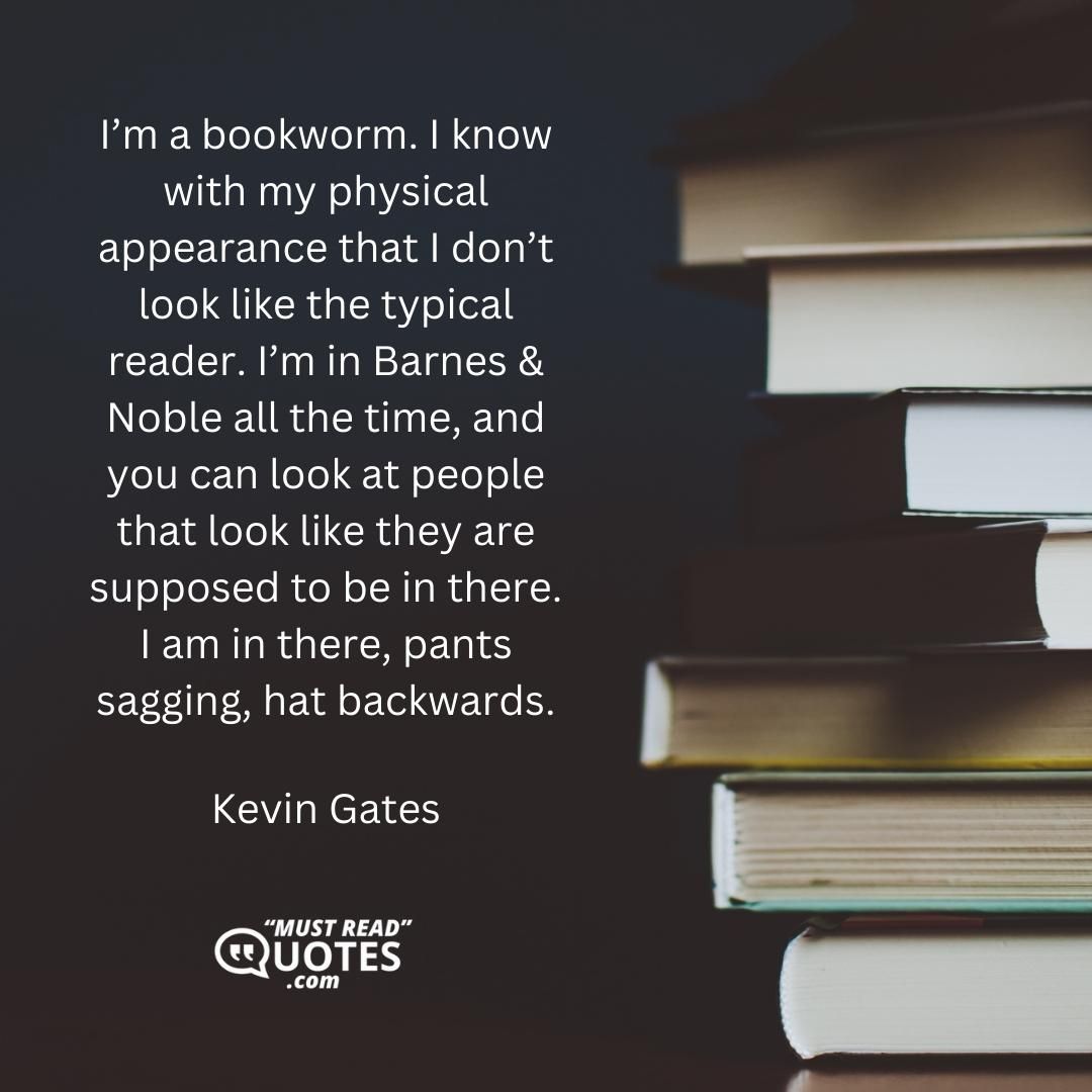 I’m a bookworm. I know with my physical appearance that I don’t look like the typical reader. I’m in Barnes & Noble all the time, and you can look at people that look like they are supposed to be in there. I am in there, pants sagging, hat backwards.