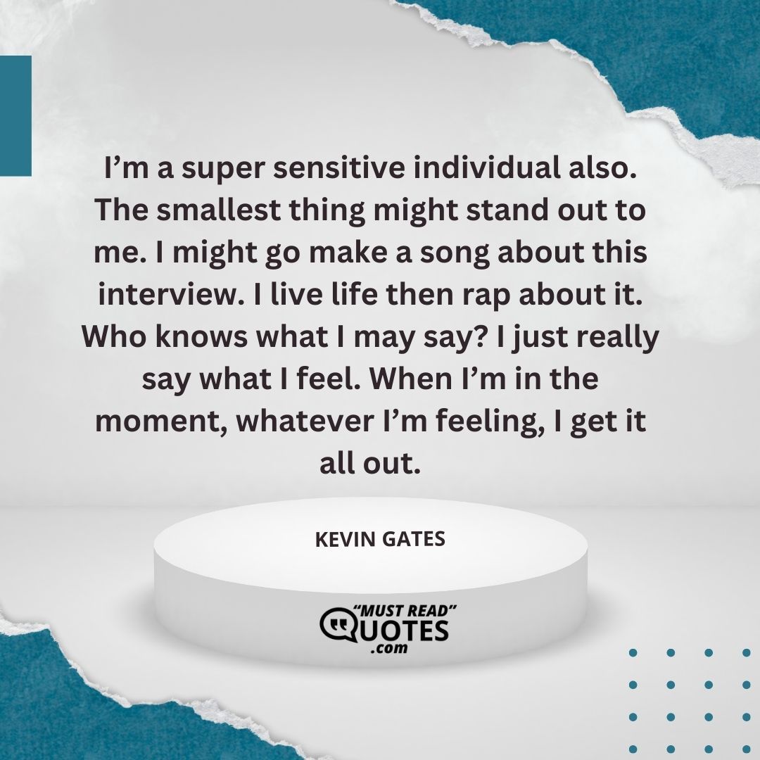 I’m a super sensitive individual also. The smallest thing might stand out to me. I might go make a song about this interview. I live life then rap about it. Who knows what I may say? I just really say what I feel. When I’m in the moment, whatever I’m feeling, I get it all out.