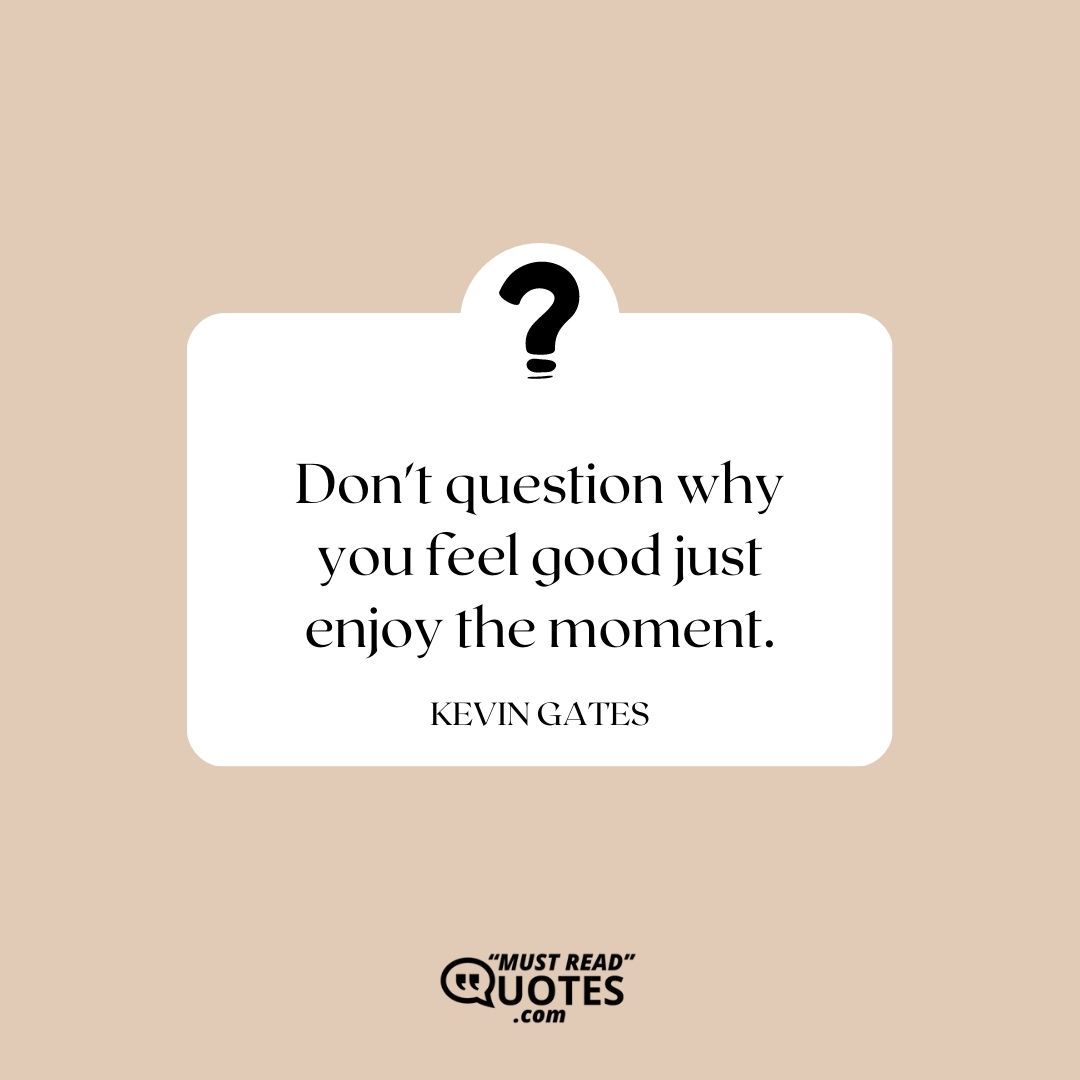 Don't question why you feel good just enjoy the moment.