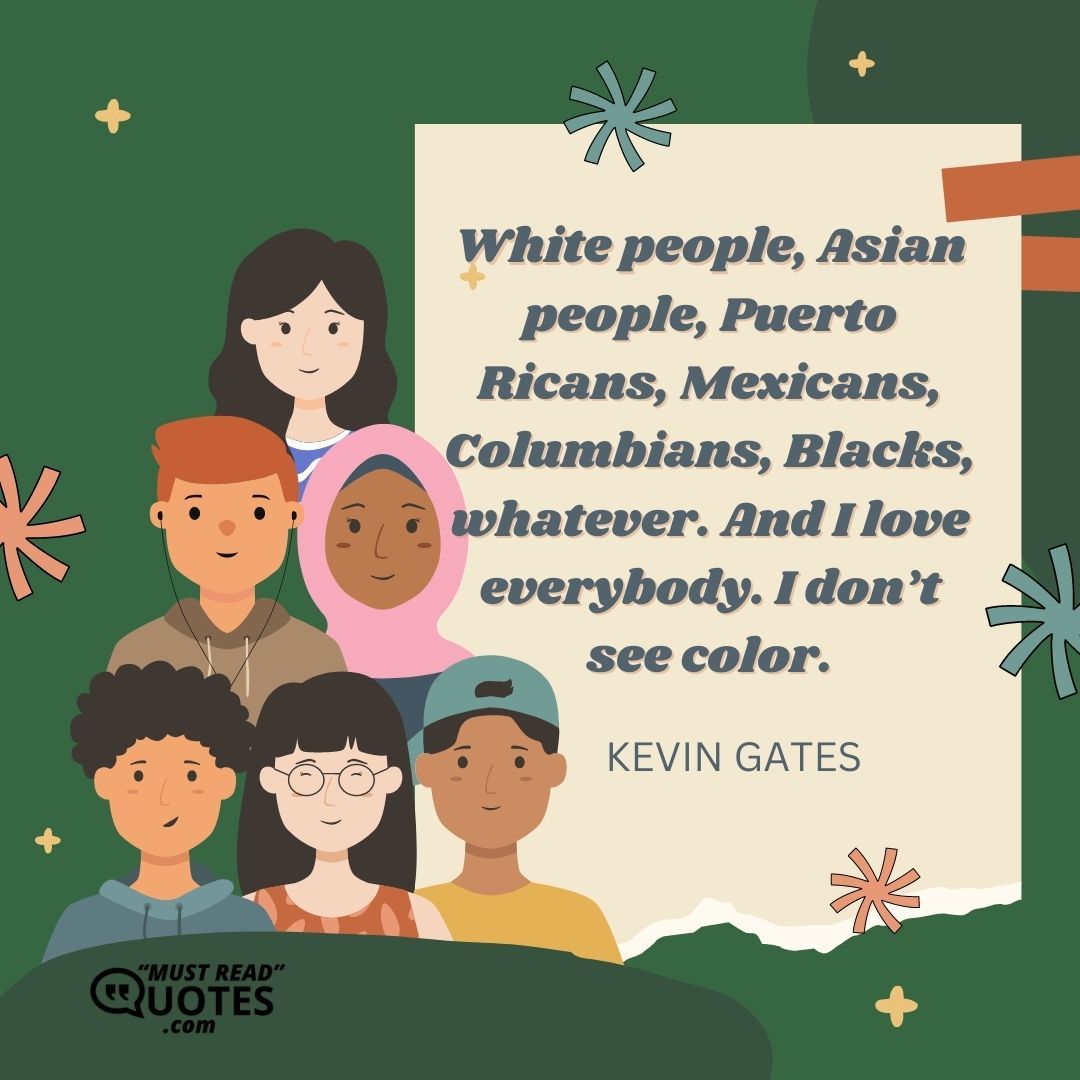 White people, Asian people, Puerto Ricans, Mexicans, Columbians, Blacks, whatever. And I love everybody. I don’t see color.