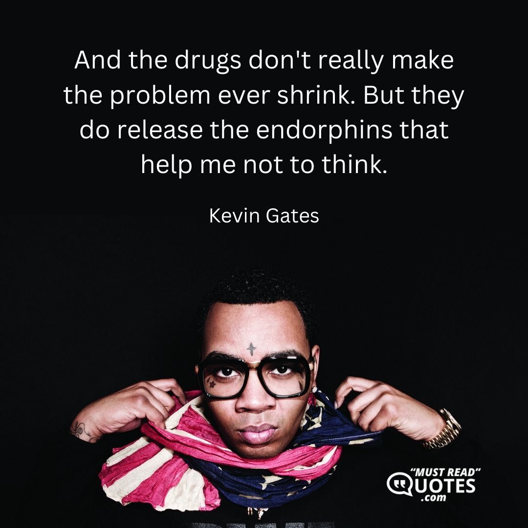 And the drugs don't really make the problem ever shrink. But they do release the endorphins that help me not to think.