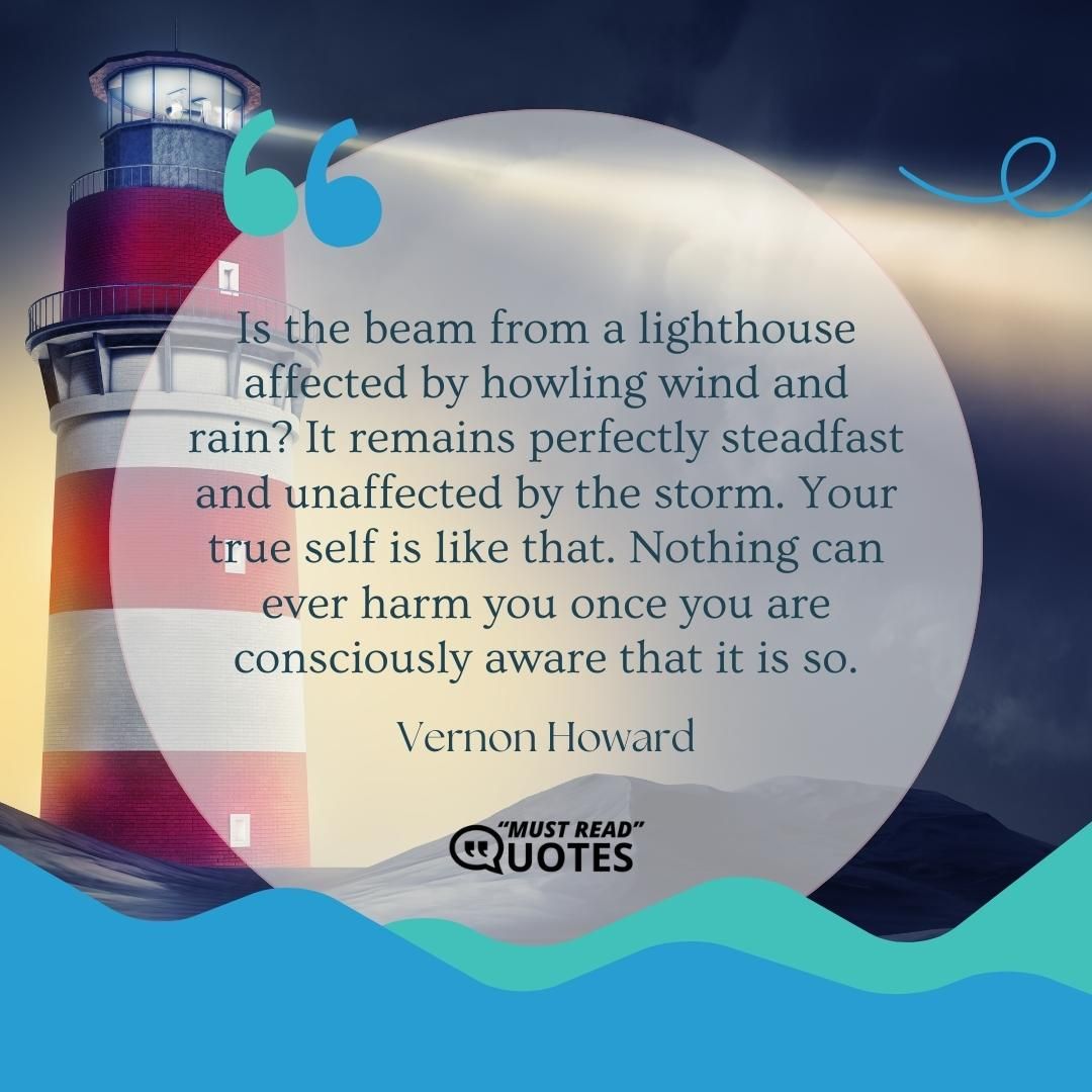 Is the beam from a lighthouse affected by howling wind and rain? It remains perfectly steadfast and unaffected by the storm. Your true self is like that. Nothing can ever harm you once you are consciously aware that it is so.