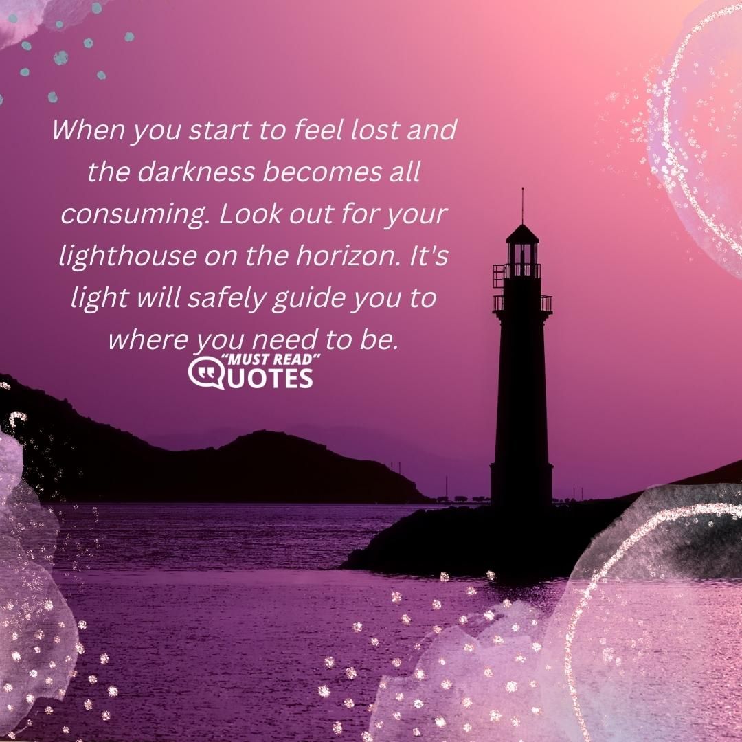 When you start to feel lost and the darkness becomes all consuming. Look out for your lighthouse on the horizon. It's light will safely guide you to where you need to be.