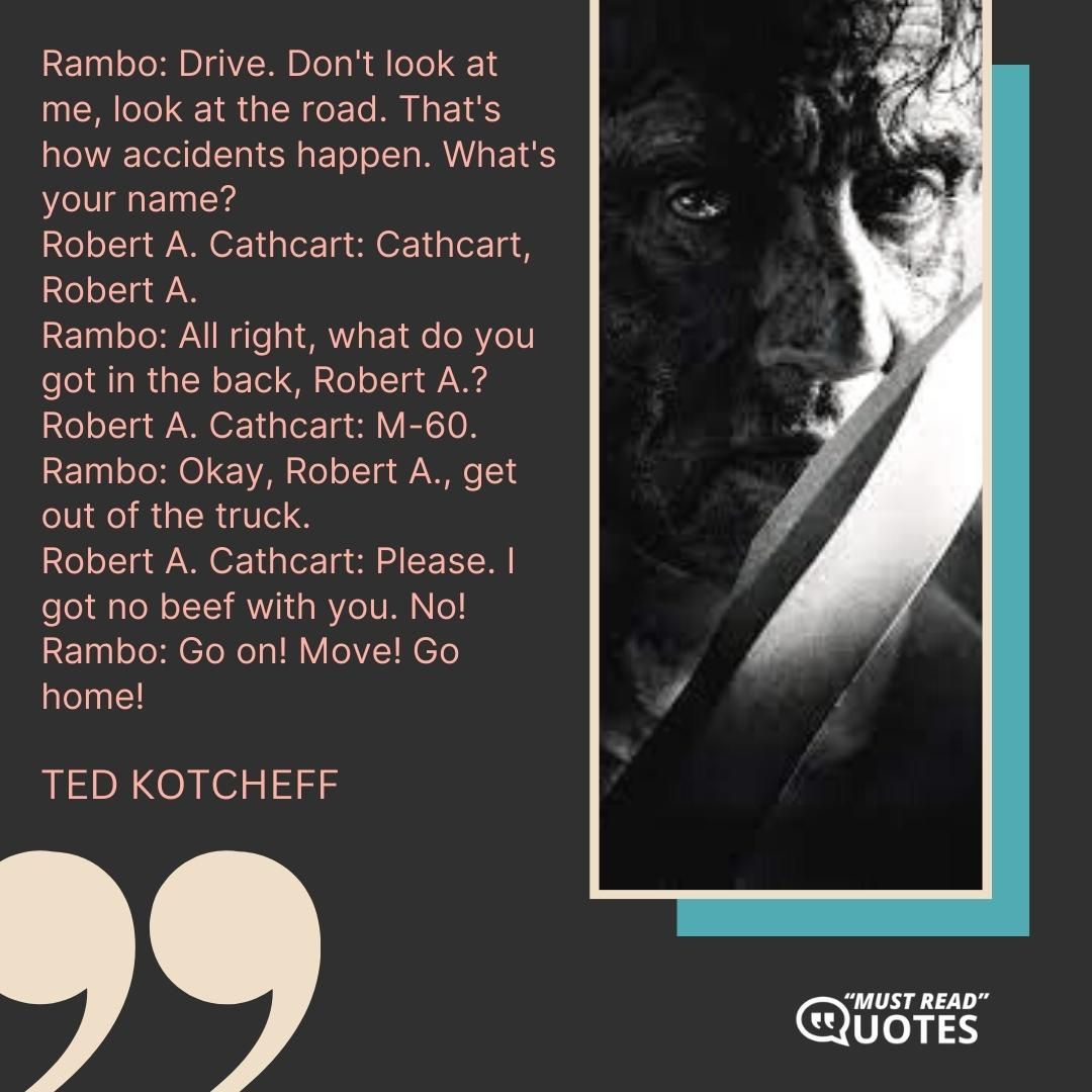 Rambo: Drive. Don't look at me, look at the road. That's how accidents happen. What's your name? Robert A. Cathcart: Cathcart, Robert A. Rambo: All right, what do you got in the back, Robert A.? Robert A. Cathcart: M-60. Rambo: Okay, Robert A., get out of the truck. Robert A. Cathcart: Please. I got no beef with you. No! Rambo: Go on! Move! Go home!