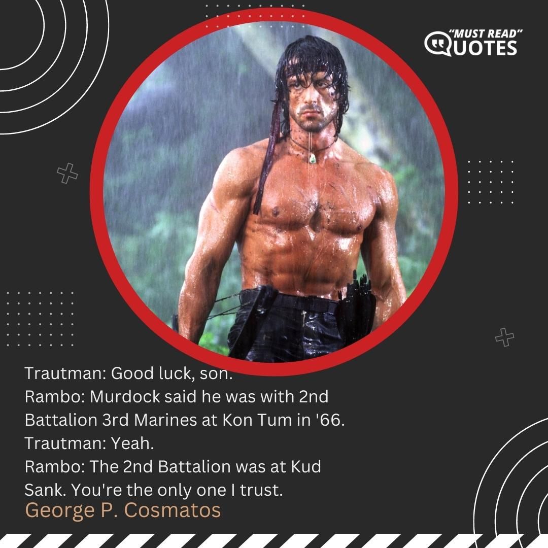 Trautman: Good luck, son. Rambo: Murdock said he was with 2nd Battalion 3rd Marines at Kon Tum in '66. Trautman: Yeah. Rambo: The 2nd Battalion was at Kud Sank. You're the only one I trust.