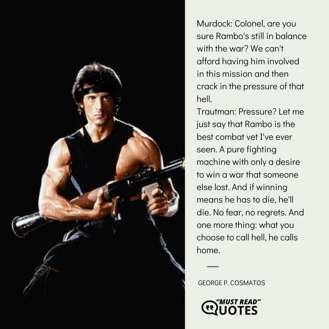 Murdock: Colonel, are you sure Rambo's still in balance with the war? We can't afford having him involved in this mission and then crack in the pressure of that hell. Trautman: Pressure? Let me just say that Rambo is the best combat vet I've ever seen. A pure fighting machine with only a desire to win a war that someone else lost. And if winning means he has to die, he'll die. No fear, no regrets. And one more thing: what you choose to call hell, he calls home.