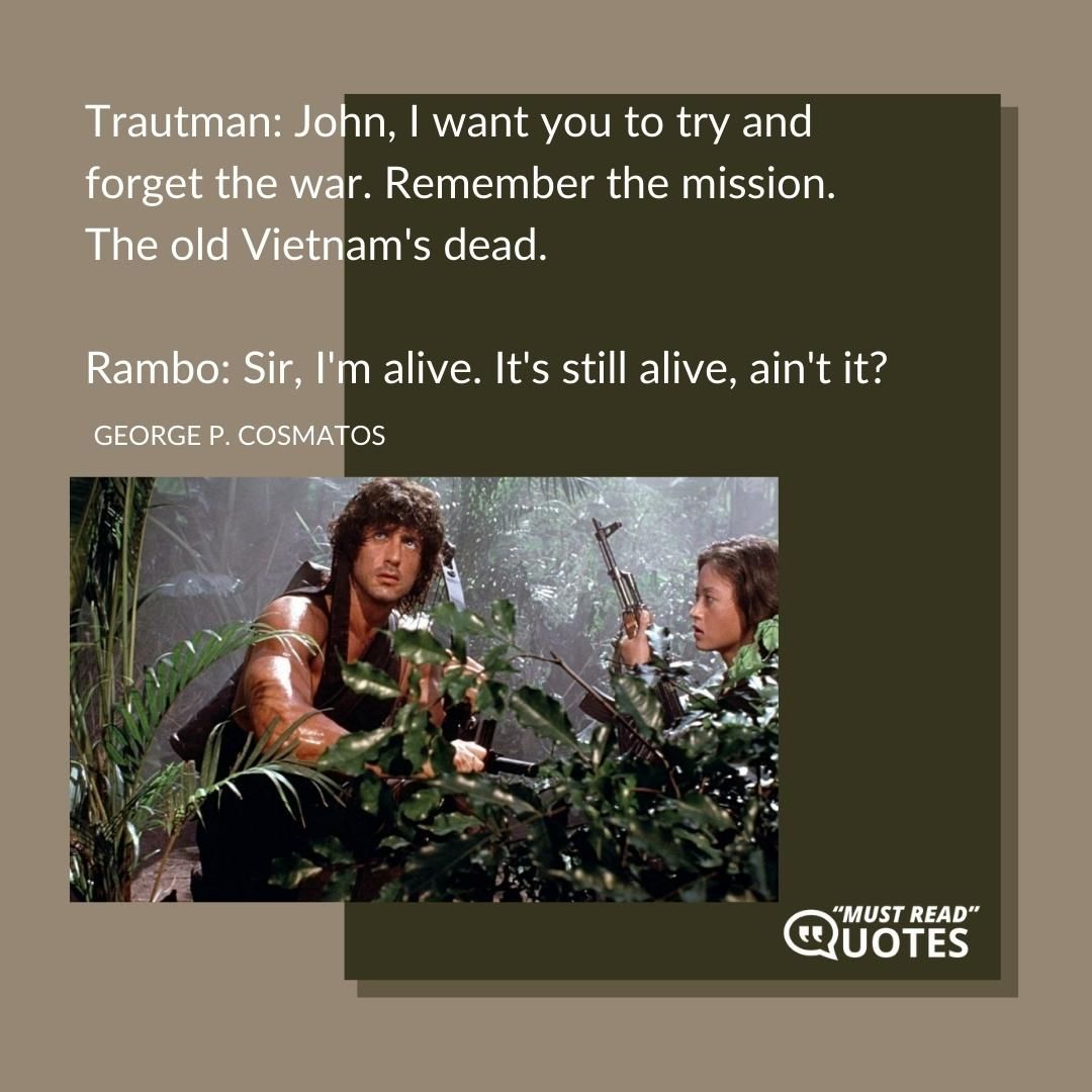 Trautman: John, I want you to try and forget the war. Remember the mission. The old Vietnam's dead. Rambo: Sir, I'm alive. It's still alive, ain't it?