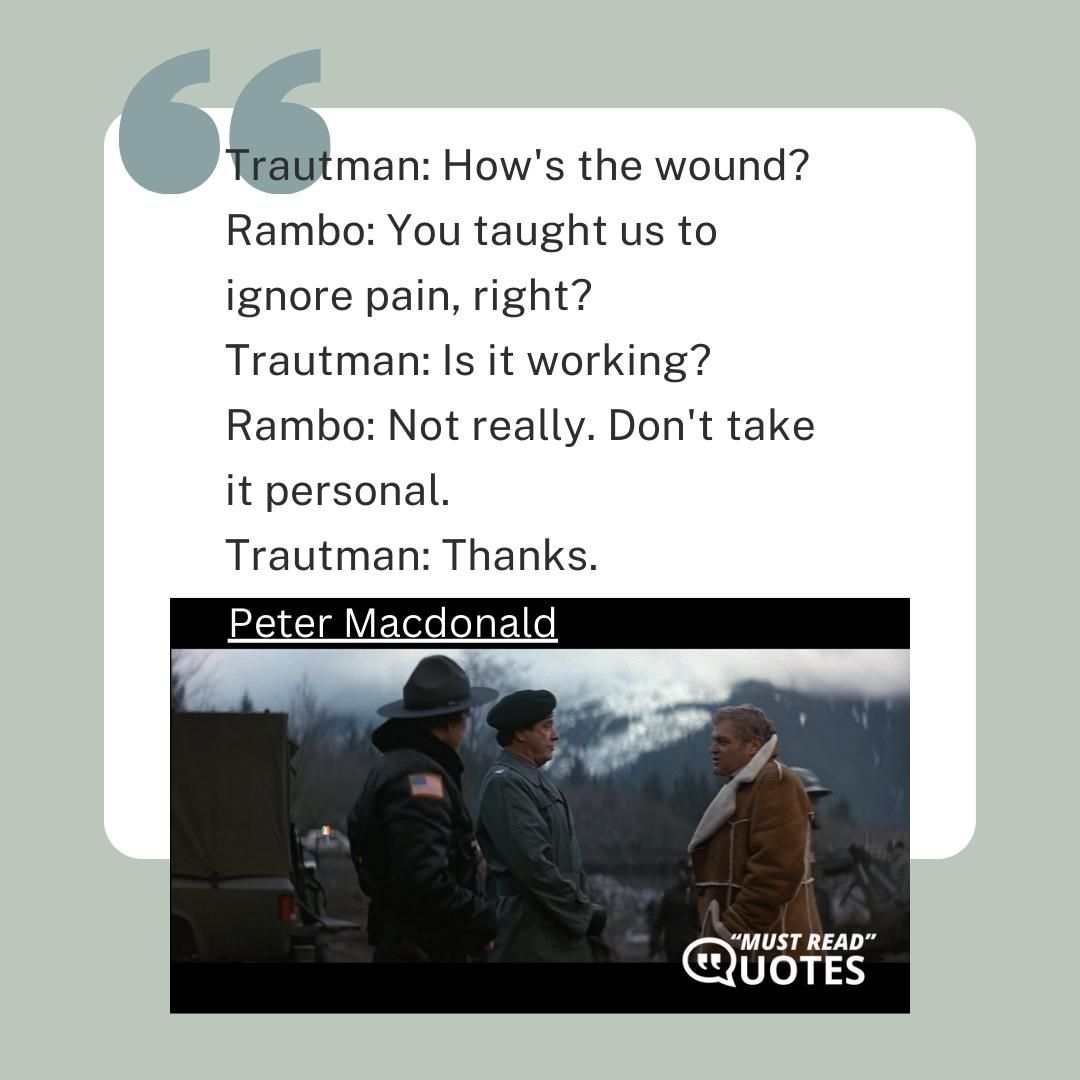 Trautman: How's the wound? Rambo: You taught us to ignore pain, right? Trautman: Is it working? Rambo: Not really. Don't take it personal. Trautman: Thanks.