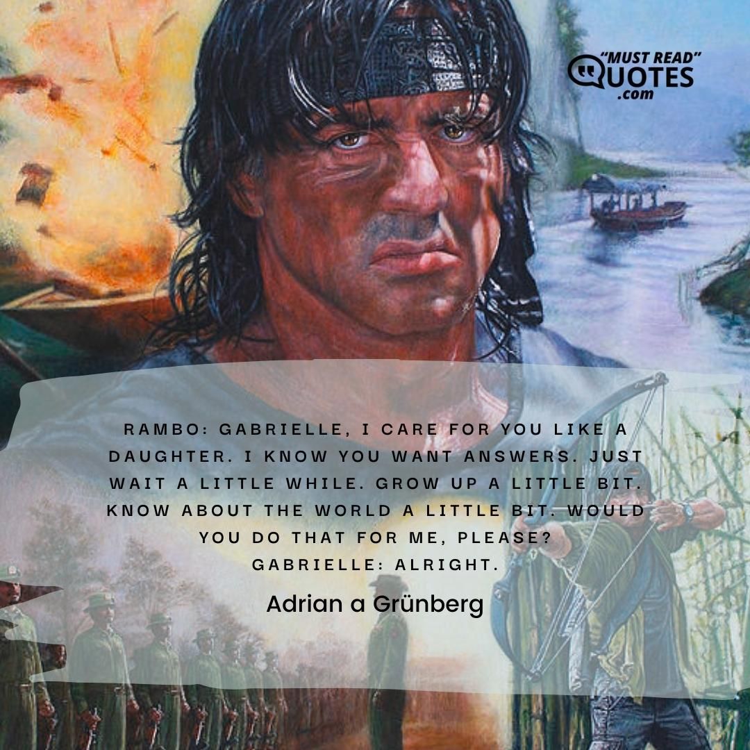 Rambo: Gabrielle, I care for you like a daughter. I know you want answers. Just wait a little while. Grow up a little bit. Know about the world a little bit. Would you do that for me, please? Gabrielle: Alright.