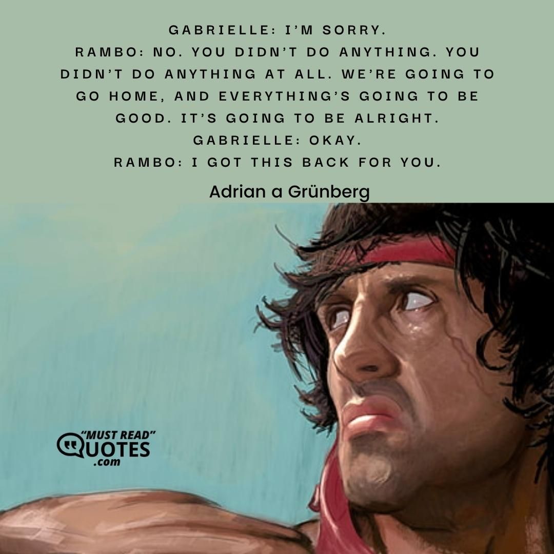 Gabrielle: I'm sorry. Rambo: No. You didn't do anything. You didn't do anything at all. We're going to go home, and everything's going to be good. It's going to be alright. Gabrielle: Okay. Rambo: I got this back for you.