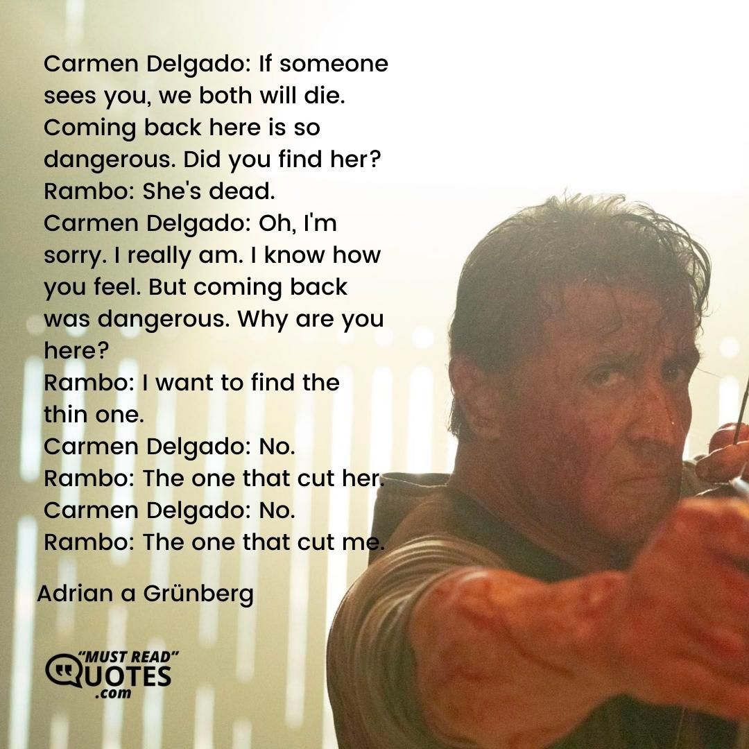 Carmen Delgado: If someone sees you, we both will die. Coming back here is so dangerous. Did you find her? Rambo: She's dead. Carmen Delgado: Oh, I'm sorry. I really am. I know how you feel. But coming back was dangerous. Why are you here? Rambo: I want to find the thin one. Carmen Delgado: No. Rambo: The one that cut her. Carmen Delgado: No. Rambo: The one that cut me.