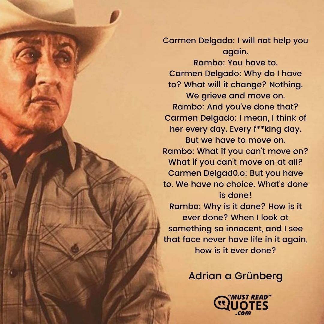 Carmen Delgado: I will not help you again. Rambo: You have to. Carmen Delgado: Why do I have to? What will it change? Nothing. We grieve and move on. Rambo: And you've done that? Carmen Delgado: I mean, I think of her every day. Every f**king day. But we have to move on. Rambo: What if you can't move on? What if you can't move on at all? Carmen Delgad0.o: But you have to. We have no choice. What's done is done! Rambo: Why is it done? How is it ever done? When I look at something so innocent, and I see that face never have life in it again, how is it ever done?