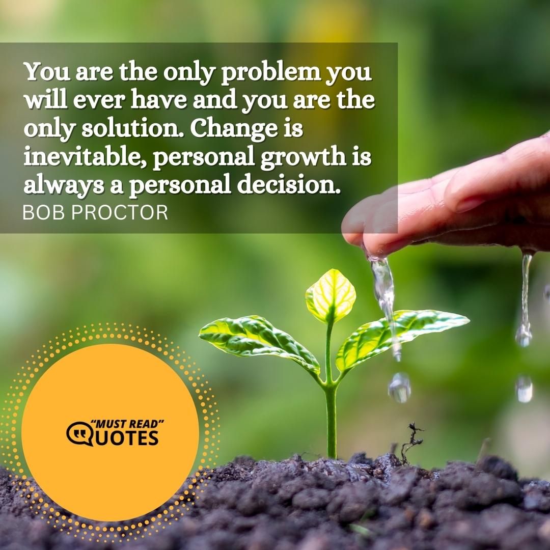 You are the only problem you will ever have and you are the only solution. Change is inevitable, personal growth is always a personal decision.