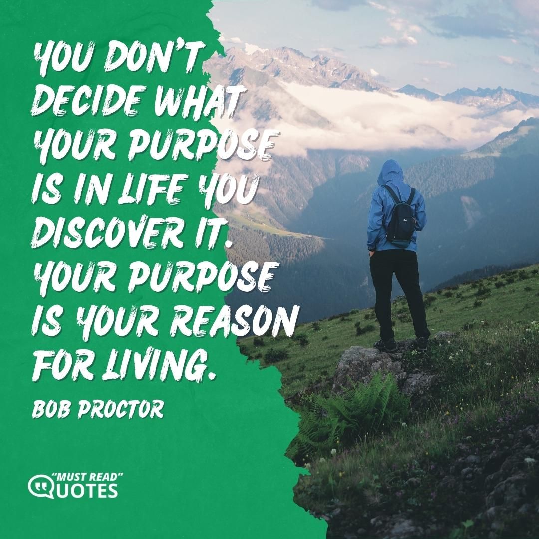 You don't decide what your purpose is in life you discover it. Your purpose is your reason for living.