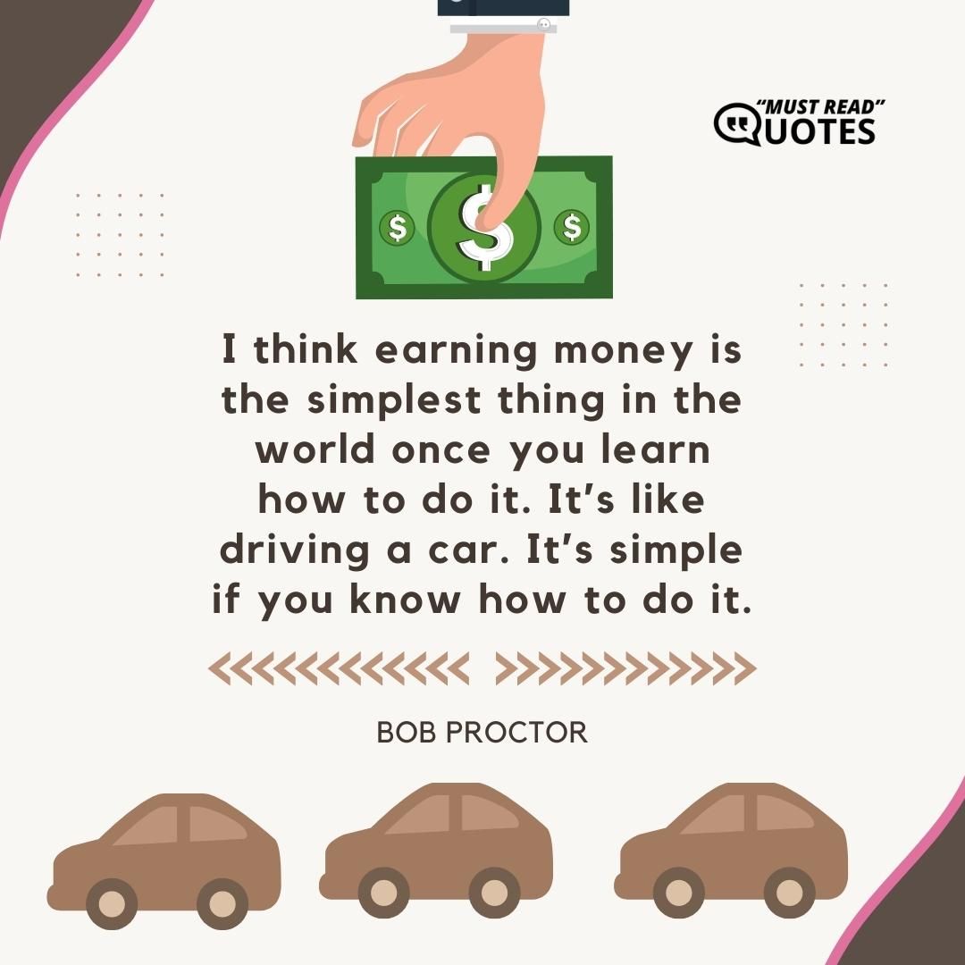 I think earning money is the simplest thing in the world once you learn how to do it. It’s like driving a car. It’s simple if you know how to do it.