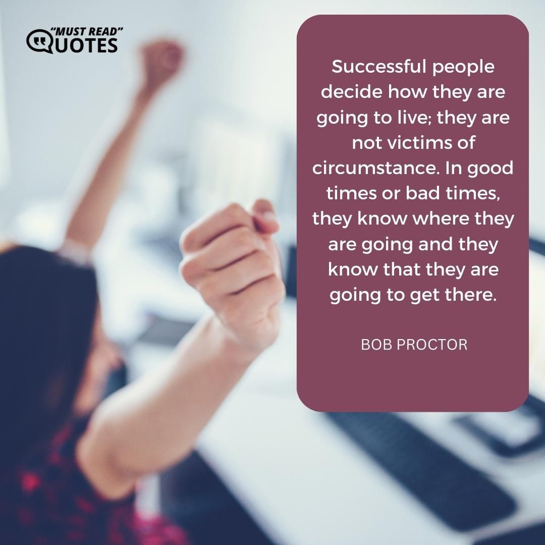 Successful people decide how they are going to live; they are not victims of circumstance. In good times or bad times, they know where they are going and they know that they are going to get there.