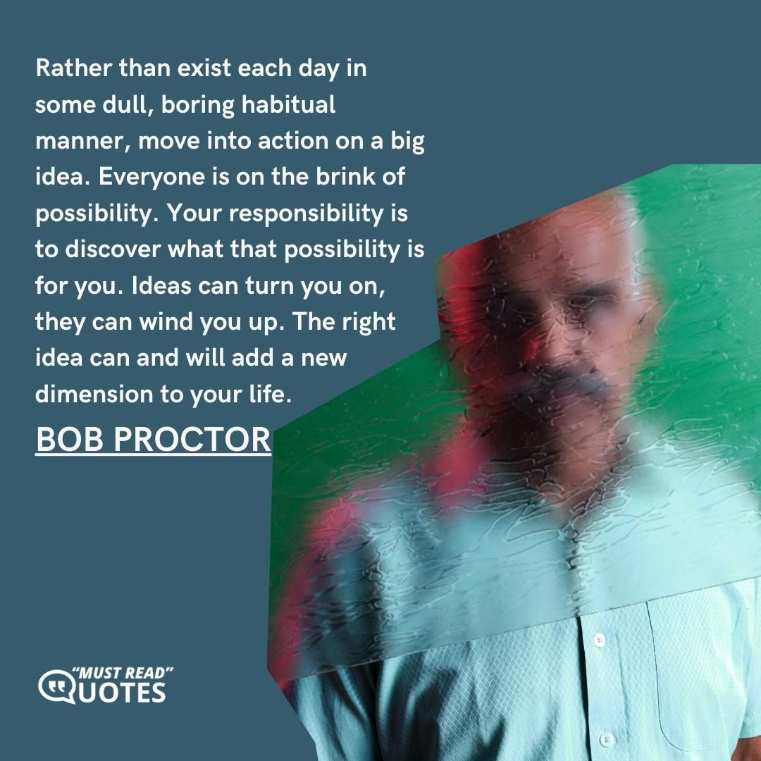 Rather than exist each day in some dull, boring habitual manner, move into action on a big idea. Everyone is on the brink of possibility. Your responsibility is to discover what that possibility is for you. Ideas can turn you on, they can wind you up. The right idea can and will add a new dimension to your life.