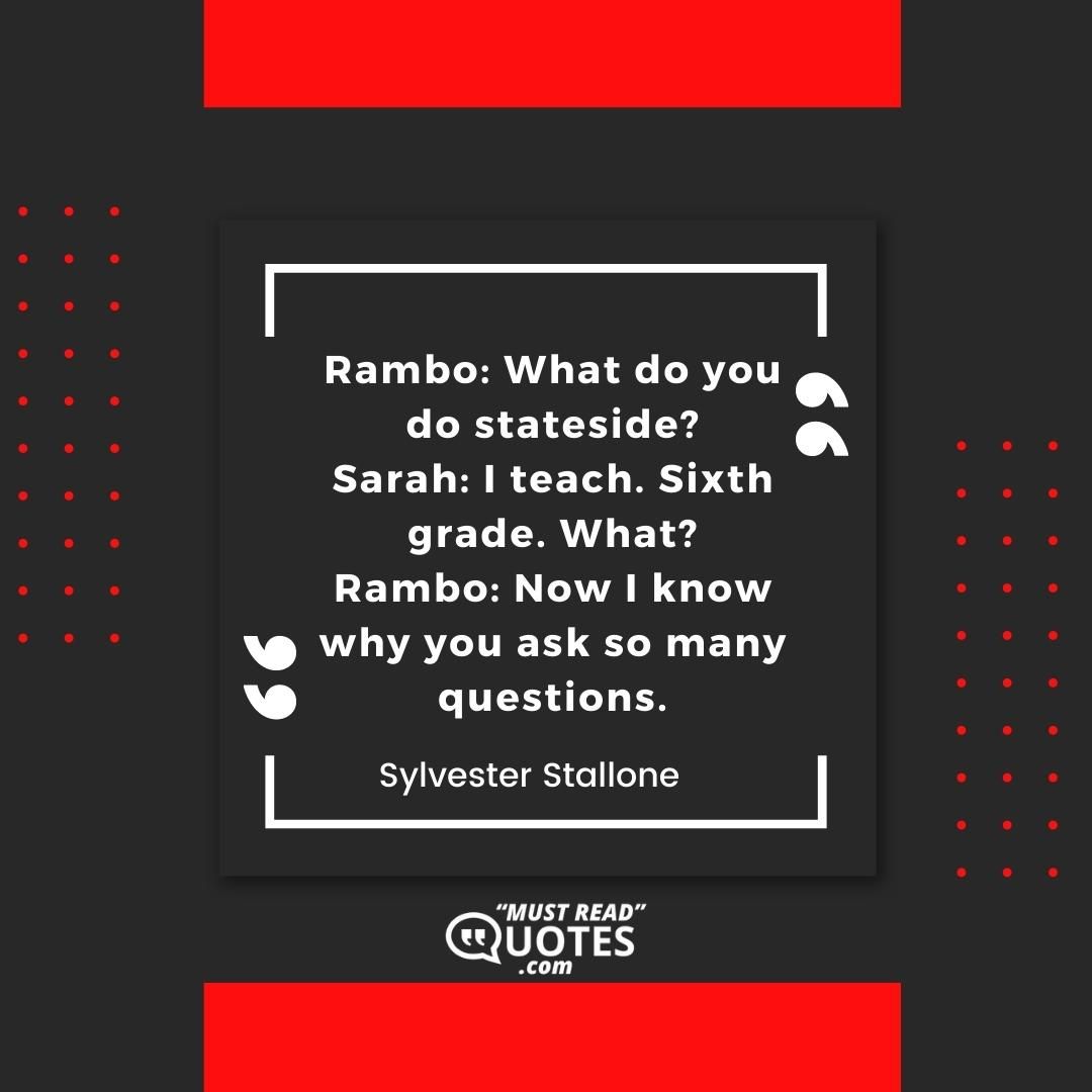 Rambo: What do you do stateside? Sarah: I teach. Sixth grade. What? Rambo: Now I know why you ask so many questions.