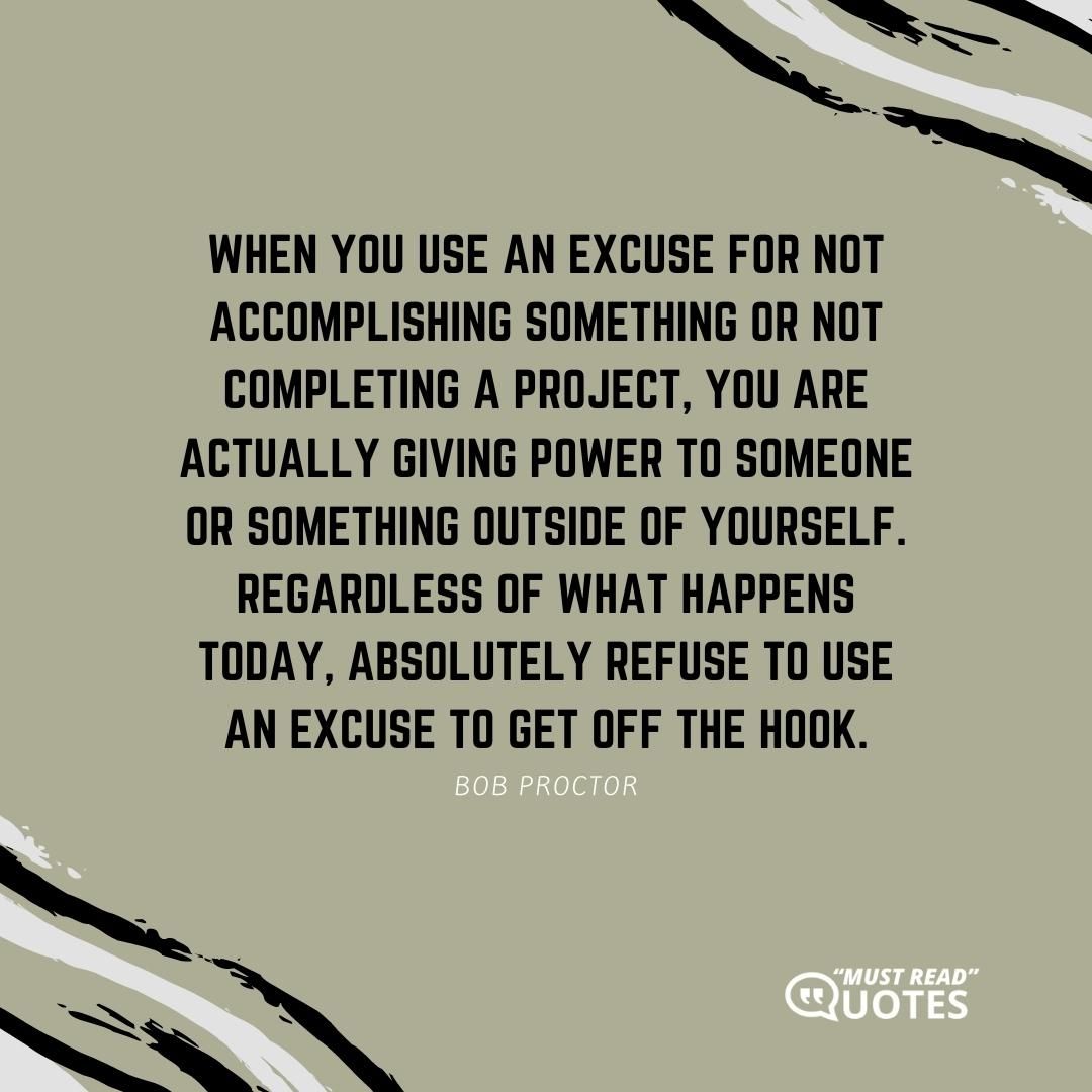 When you use an excuse for not accomplishing something or not completing a project, you are actually giving power to someone or something outside of yourself. Regardless of what happens today, absolutely refuse to use an excuse to get off the hook.