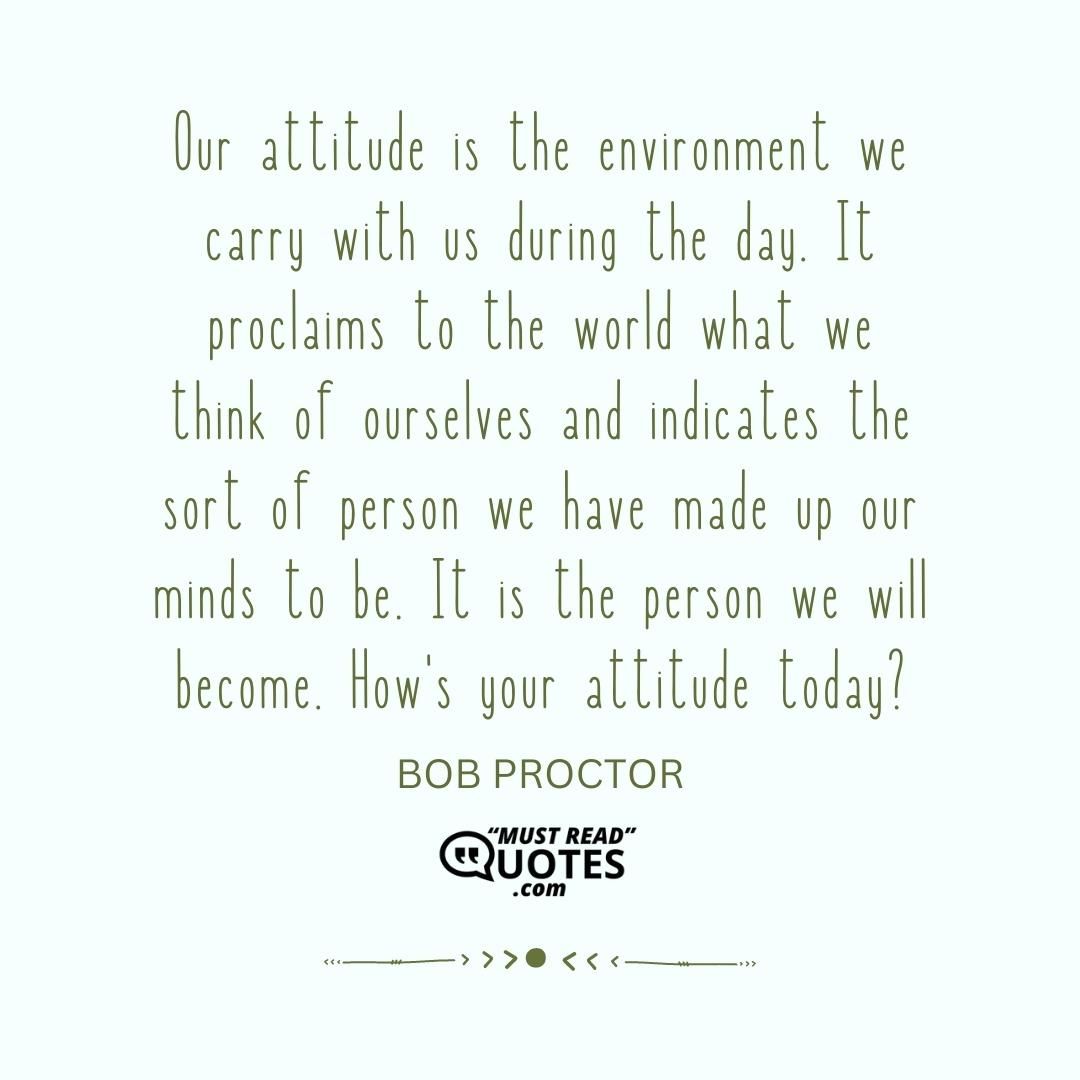 Our attitude is the environment we carry with us during the day. It proclaims to the world what we think of ourselves and indicates the sort of person we have made up our minds to be. It is the person we will become. How's your attitude today?