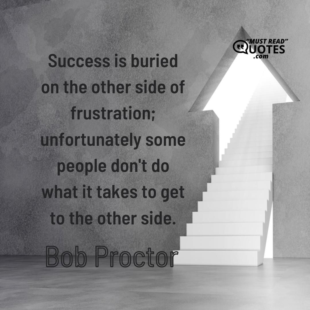 Success is buried on the other side of frustration; unfortunately some people don't do what it takes to get to the other side.