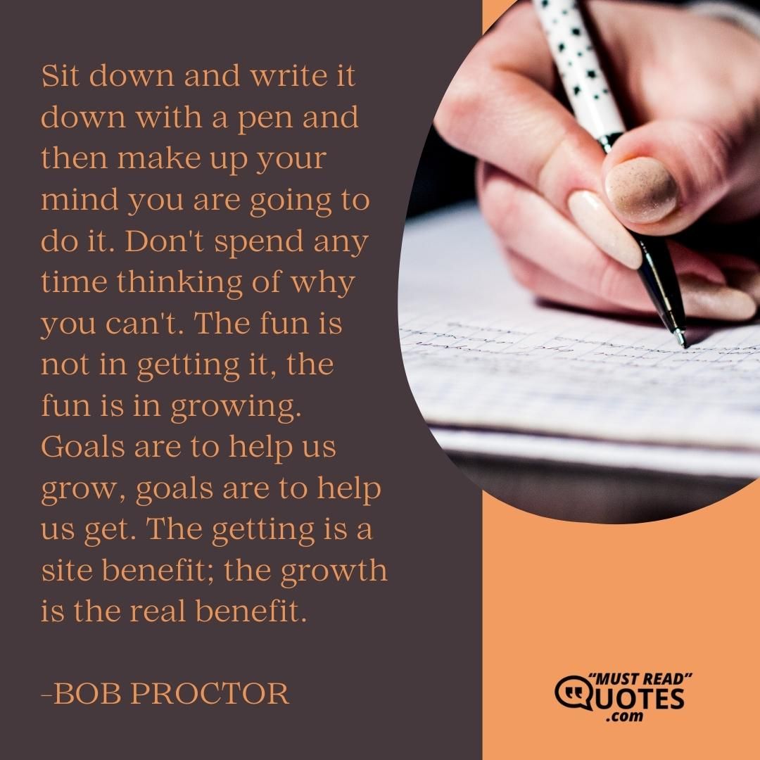Sit down and write it down with a pen and then make up your mind you are going to do it. Don't spend any time thinking of why you can't. The fun is not in getting it, the fun is in growing. Goals are to help us grow, goals are to help us get. The getting is a site benefit; the growth is the real benefit.