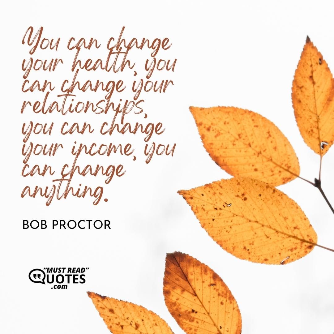 You can change your health, you can change your relationships, you can change your income, you can change anything.