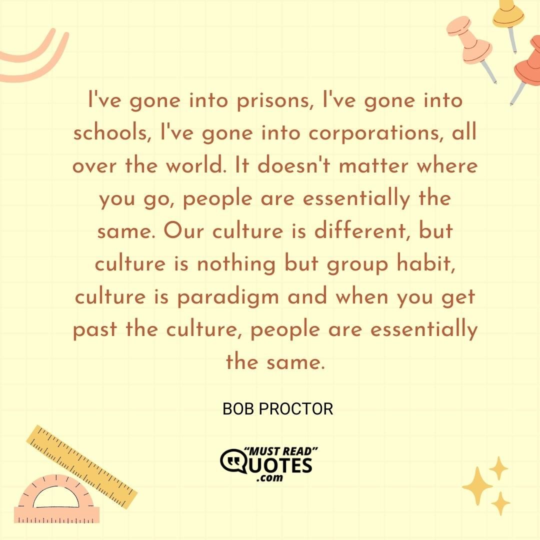 I've gone into prisons, I've gone into schools, I've gone into corporations, all over the world. It doesn't matter where you go, people are essentially the same. Our culture is different, but culture is nothing but group habit, culture is paradigm and when you get past the culture, people are essentially the same.