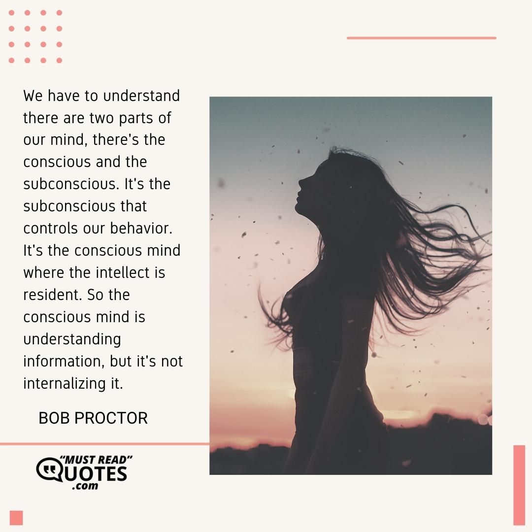 We have to understand there are two parts of our mind, there's the conscious and the subconscious. It's the subconscious that controls our behavior. It's the conscious mind where the intellect is resident. So the conscious mind is understanding information, but it's not internalizing it.