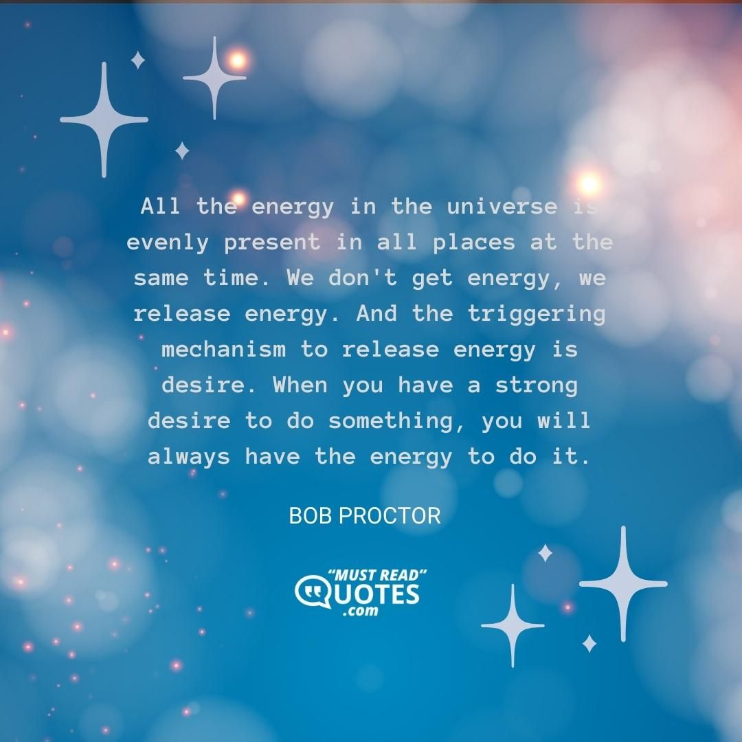 All the energy in the universe is evenly present in all places at the same time. We don't get energy, we release energy. And the triggering mechanism to release energy is desire. When you have a strong desire to do something, you will always have the energy to do it.