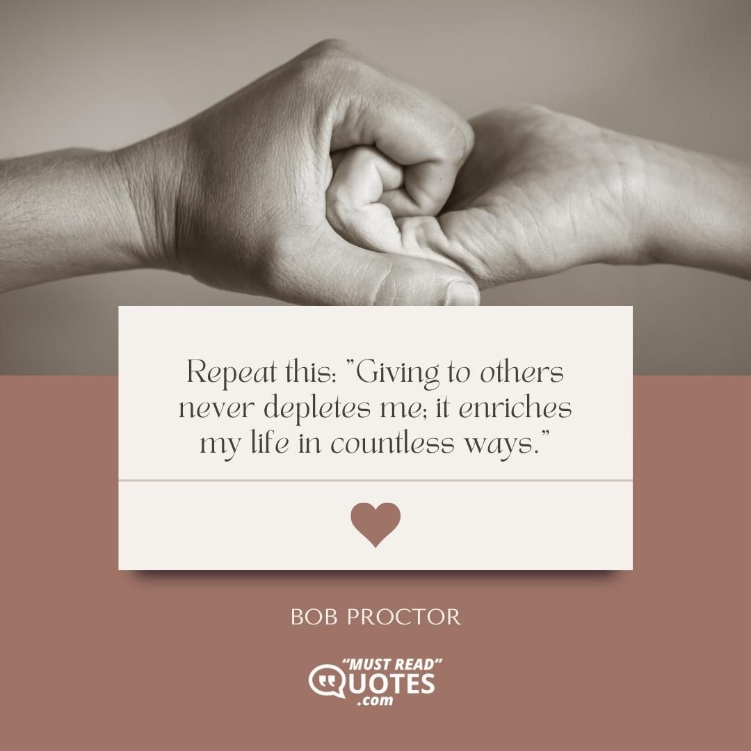 Repeat this: "Giving to others never depletes me; it enriches my life in countless ways."