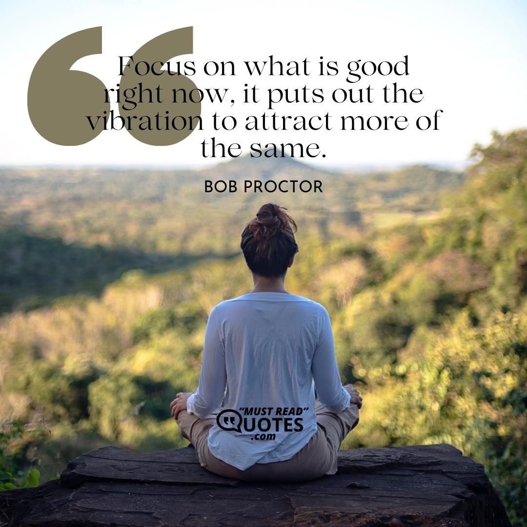 Focus on what is good right now, it puts out the vibration to attract more of the same.