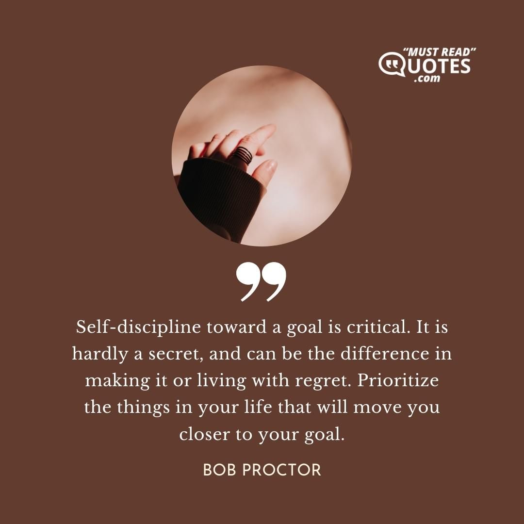 Self-discipline toward a goal is critical. It is hardly a secret, and can be the difference in making it or living with regret. Prioritize the things in your life that will move you closer to your goal.