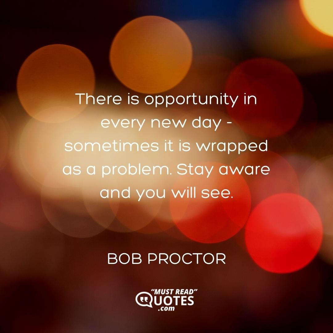 There is opportunity in every new day - sometimes it is wrapped as a problem. Stay aware and you will see.